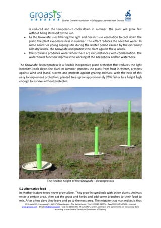 Charles Darwin Foundation – Galapagos - partner from Groasis
© Groasis BV - Franseweg 9 - 4651PV Steenbergen - The Netherlands - Tel+31(0)167-547554 - Fax+31(0)167-547555 - Internet
www.groasis.com - Email info@groasis.com - CoC no: 58403396. All our offers, orders, contracts and agreements are exclusively done
according to our General Terms and Conditions of Trading.
is reduced and the temperature cools down in summer. The plant will grow fast
without being stressed by the sun.
 As the Growsafe uses filtering the light and doesn´t use ventilation to cool down the
plant, the plant evaporates less in summer. This effect reduces the need for water. In
some countries young saplings die during the winter period caused by the extremely
cold dry winds. The Growsafe also protects the plant against these winds.
 The Growsafe produces water when there are circumstances with condensation. The
water tower function improves the working of the Greenboxx and/or Waterboxx.
The Growsafe Telescoprotexx is a flexible inexpensive plant protector that reduces the light
intensity, cools down the plant in summer, protects the plant from frost in winter, protects
against wind and (sand) storms and protects against grazing animals. With the help of this
easy to implement protection, planted trees grow approximately 20% faster to a height high
enough to survive without protector.
The flexible height of the Growsafe Telescoprotexx
5.2 Alternative food
In Mother Nature trees never grow alone. They grow in symbiosis with other plants. Animals
enter a certain area, then eat the grass and herbs and add some branches to their food to
mix. After a few days they leave and go to the next area. The mistake that man makes is that
 