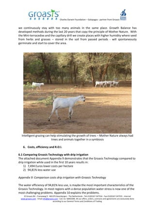 Charles Darwin Foundation – Galapagos - partner from Groasis
© Groasis BV - Franseweg 9 - 4651PV Steenbergen - The Netherlands - Tel+31(0)167-547554 - Fax+31(0)167-547555 - Internet
www.groasis.com - Email info@groasis.com - CoC no: 58403396. All our offers, orders, contracts and agreements are exclusively done
according to our General Terms and Conditions of Trading.
we continuously stay with too many animals in the same place. Growth Balance has
developed methods during the last 20 years that copy the principle of Mother Nature. With
the Mini-terracedixx and the capillary drill we create places with higher humidity where seed
from herbs and grasses – stored in the soil from passed periods - will spontaneously
germinate and start to cover the area.
Intelligent grazing can help stimulating the growth of trees – Mother Nature always had
trees and animals together in a symbiosis
6. Costs, efficiency and R.O.I.
6.1 Comparing Groasis Technology with drip irrigation
The attached document Appendix 9 demonstrates that the Groasis Technology compared to
drip irrigation while used in the first 10 years results in:
1) 7,494 Euros lower costs per hectare
2) 94,81% less water use
Appendix 9: Comparison costs drip irrigation with Groasis Technology
The water efficiency of 94,81% less use, is maybe the most important characteristics of the
Groasis Technology. In most regions with a dense population water stress is now one of the
most challenging problems. Appendix 10 explains the problems.
 