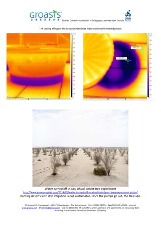 Charles Darwin Foundation – Galapagos - partner from Groasis
© Groasis BV - Franseweg 9 - 4651PV Steenbergen - The Netherlands - Tel+31(0)167-547554 - Fax+31(0)167-547555 - Internet
www.groasis.com - Email info@groasis.com - CoC no: 58403396. All our offers, orders, contracts and agreements are exclusively done
according to our General Terms and Conditions of Trading.
The cooling effects of the Groasis Greenboxx made visible with infrared photos
Water turned off in Abu Dhabi desert tree experiment
http://www.greenprophet.com/2014/05/water-turned-off-in-abu-dhabi-desert-tree-experiment-photo/
Planting deserts with drip irrigation is not sustainable. Once the pumps go out, the trees die.
 