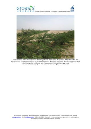 Charles Darwin Foundation – Galapagos - partner from Groasis
© Groasis BV - Franseweg 9 - 4651PV Steenbergen - The Netherlands - Tel+31(0)167-547554 - Fax+31(0)167-547555 - Internet
www.groasis.com - Email info@groasis.com - CoC no: 58403396. All our offers, orders, contracts and agreements are exclusively done
according to our General Terms and Conditions of Trading.
Trees planted in the Kuwait Green Wall Project with the Groasis Waterboxx. After 8 months the
Waterboxxes have been removed to plant the next tree. The trees stay alive. The Kuwait Green Wall
is a ‘wall’ of trees alongside the 420 kilometers long border of Kuwait.
 