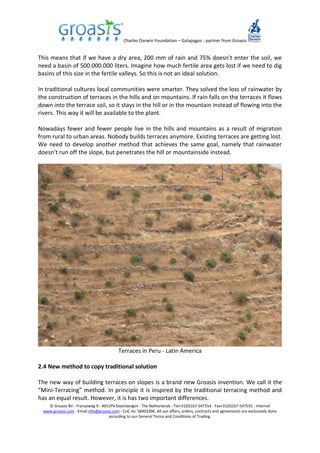 Charles Darwin Foundation – Galapagos - partner from Groasis
© Groasis BV - Franseweg 9 - 4651PV Steenbergen - The Netherlands - Tel+31(0)167-547554 - Fax+31(0)167-547555 - Internet
www.groasis.com - Email info@groasis.com - CoC no: 58403396. All our offers, orders, contracts and agreements are exclusively done
according to our General Terms and Conditions of Trading.
This means that if we have a dry area, 200 mm of rain and 75% doesn’t enter the soil, we
need a basin of 500.000.000 liters. Imagine how much fertile area gets lost if we need to dig
basins of this size in the fertile valleys. So this is not an ideal solution.
In traditional cultures local communities were smarter. They solved the loss of rainwater by
the construction of terraces in the hills and on mountains. If rain falls on the terraces it flows
down into the terrace soil, so it stays in the hill or in the mountain instead of flowing into the
rivers. This way it will be available to the plant.
Nowadays fewer and fewer people live in the hills and mountains as a result of migration
from rural to urban areas. Nobody builds terraces anymore. Existing terraces are getting lost.
We need to develop another method that achieves the same goal, namely that rainwater
doesn’t run off the slope, but penetrates the hill or mountainside instead.
Terraces in Peru - Latin America
2.4 New method to copy traditional solution
The new way of building terraces on slopes is a brand new Groasis invention. We call it the
“Mini-Terracing” method. In principle it is inspired by the traditional terracing method and
has an equal result. However, it is has two important differences.
 