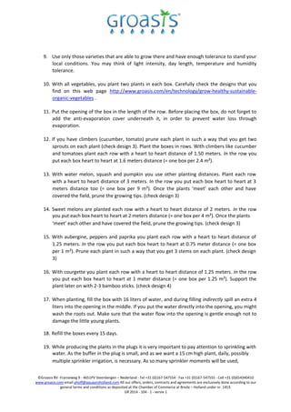 ©Groasis BV -Franseweg 9 - 4651PV Steenbergen – Nederland - Tel +31 (0)167-547554 - Fax +31 (0)167-547555 - Cell +31 (0)654340410
www.groasis.com email phoff@aquaproholland.com All our offers, orders, contracts and agreements are exclusively done according to our
general terms and conditions as deposited at the Chamber of Commerce at Breda – Holland under nr. 1453.
GR 2014 - 104 - 1 - versie 1
9. Use only those varieties that are able to grow there and have enough tolerance to stand your
local conditions. You may think of light intensity, day length, temperature and humidity
tolerance.
10. With all vegetables, you plant two plants in each box. Carefully check the designs that you
find on this web page http://www.groasis.com/en/technology/grow-healthy-sustainable-
organic-vegetables .
11. Put the opening of the box in the length of the row. Before placing the box, do not forget to
add the anti-evaporation cover underneath it, in order to prevent water loss through
evaporation.
12. If you have climbers (cucumber, tomato) prune each plant in such a way that you get two
sprouts on each plant (check design 3). Plant the boxes in rows. With climbers like cucumber
and tomatoes plant each row with a heart to heart distance of 1.50 meters. In the row you
put each box heart to heart at 1.6 meters distance (= one box per 2.4 m²).
13. With water melon, squash and pumpkin you use other planting distances. Plant each row
with a heart to heart distance of 3 meters. In the row you put each box heart to heart at 3
meters distance too (= one box per 9 m²). Once the plants ‘meet’ each other and have
covered the field, prune the growing tips. (check design 3)
14. Sweet melons are planted each row with a heart to heart distance of 2 meters. In the row
you put each box heart to heart at 2 meters distance (= one box per 4 m²). Once the plants
‘meet’ each other and have covered the field, prune the growing tips. (check design 3)
15. With aubergine, peppers and paprika you plant each row with a heart to heart distance of
1.25 meters. In the row you put each box heart to heart at 0.75 meter distance (= one box
per 1 m²). Prune each plant in such a way that you get 3 stems on each plant. (check design
3)
16. With courgette you plant each row with a heart to heart distance of 1.25 meters. In the row
you put each box heart to heart at 1 meter distance (= one box per 1.25 m²). Support the
plant later on with 2-3 bamboo sticks. (check design 4)
17. When planting, fill the box with 16 liters of water, and during filling indirectly spill an extra 4
liters into the opening in the middle. If you put the water directly into the opening, you might
wash the roots out. Make sure that the water flow into the opening is gentle enough not to
damage the little young plants.
18. Refill the boxes every 15 days.
19. While producing the plants in the plugs it is very important to pay attention to sprinkling with
water. As the buffer in the plug is small, and as we want a 15 cm high plant, daily, possibly
multiple sprinkler irrigation, is necessary. As so many sprinkler moments will be used,
 