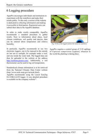 ISTC 01 Technical Communication Techniques - Diego Schiavon, #7937 Page 9
Report: the Groasis waterboxx
AquaPro encourages individuals and institutions to
experiment with the waterboxx and make their
results public. To this end, a section of the website
is dedicated to collecting information and making
it accessible to third parties. Registered users can
submit their data to the AquaPro database.
In order to make results comparable, AquaPro
recommends a standard procedure to gather
results. Next to information about place, local
climate conditions, soil quality and species, data
can be entered about temperature and relative
humidity.
In particular, AquaPro recommends to use two
electronic loggers, one to be exposed to the outside
air but not to sunlight, for example under a roof,
and one inside the water tank. The logged data can
then be uploaded to the website at the address
http://testform.groasis.com/. Additionally, a soil
thermometer can be used to log soil temperature.
Standardized climate information is to be retrieved
from the National Climatic Data Center website
(http://www.ncdc.noaa.gov/oa/ncdc.html).
AquaPro recommends using the Lascar Easylog
EL-USB-2-LCD logger. A very detailed procedure
is available on the company website15.
AquaPro requires a control group of 2-10 saplings
of Cupressus sempervirens (cypress), wherever in
the world the planting is taking place.
6 Logging procedure
Fig. 14 One of the loggers needs to be inside the waterboxx.
 