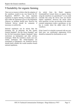 ISTC 01 Technical Communication Techniques - Diego Schiavon, #7937 Page 11
Report: the Groasis waterboxx
9 Suitability for organic farming
There are no reasons to believe that the adoption of
the waterboxx would in any way breach the EU
Regulation 2092/9125, the most important
regulation in organic farming. If outside inputs are
kept within the parameters given in the Regulation
Annexes, no problem should arise. However the
Technical Service should be contacted, if
necessary, to confirm this.
National regulations can be stricter than the
European one. In particular, the Bio Austria
General Standard26, the Bio Suisse Standard27 and
the UK Soil Association Organic Standards28 place
restrictions on hydroponics and other soil-less
techniques. While the waterboxx clearly uses soil,
similar techniques like bottle-irrigation are
assimilated to hydroponics: the Technical Service
should clarify whether this would somehow breach
national regulations.
An article from the Dutch magazine
Groenten&Fruit Actueel shows an organic farmer
using the waterboxx in a greenhouse29, so we could
conclude that using the device does not breach
organic regulations. However the article raises
more questions: no dew can develop at the almost
constant temperatures inside a greenhouse, so one
has to wonder about the added value of the
waterboxx.
If the Council is to decide to proceed with our own
field tests, our certification organization ICEA
should be contacted for clarifications as well.
 