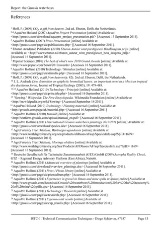 ISTC 01 Technical Communication Techniques - Diego Schiavon, #7937 Page 13
Report: the Groasis waterboxx
References
1 Hoff, P. (2009) CO2, a gift from heaven. 2nd ed. Eburon, Delft, the Netherlands.
2-4 AquaPro Holland (2007) AquaPro Project Presentation [online] Available at:
<http://groasis.com/download/aquapro_project_presentation.pdf> [Accessed 13 September 2011].
5 AquaPro Holland (2007) Press Presentation [online] Available at:
<http://groasis.com/page/uk/publications.php> [[Accessed 16 September 2011].
6 Eburon Academic Publishers (2010) Eburon-Auteur wint prestigieuze BètaDragons prijs [online]
Available at: <http://www.eburon.nl/eburon_auteur_wint_prestigieuze_beta_dragons_prijs>
[Accessed 16 September 2011].
19 Deutsche Gesellschaft für Technische Zusammenarbeit (GTZ) GmbH (2009) Jatropha Reality Check,
GTZ – Regional Energy Advisory Platform (East Africa), Nairobi.
7 Popular Science (2010) The best of what's new 2010 Grand Awards [online] Available at:
<http://www.popsci.com/bown/2010/awards> [Accesses 16 September 2011].
8 AquaPro Holland (2010) Technology / Stimulus [online] Available at:
<http://groasis.com/page/uk/stimulis.php> [Accessed 16 September 2011].
9 Hoff, P. (2009) CO2, a gift from heaven (p. 82). 2nd ed. Eburon, Delft, the Netherlands.
10 J. L. Andrade Dew deposition on epiphytic bromeliad leaves: an important event in a Mexican tropical
dry deciduous forest, Journal of Tropical Ecology (2003), 19: 479-488.
11-12 AquaPro Holland (2010) Technology / Principle [online] Available at:
<http://groasis.com/page/uk/principle.php> [Accessed 16 September 2011].
14 AquaPro Holland (2010) Technology / Planting materials [online] Available at:
<http://groasis.com/page/uk/material.php> [Accessed 16 September 2011]
17 AgroForestry Tree Database, Warburgia ugandensis [online] Available at:
<http://www.worldagroforestry.org/sea/products/afdbases/af/asp/SpeciesInfo.asp?SpID=1699>
[Accessed 16 September 2011].
16 AquaPro Holland (2011) International Groasis waterboxx plantings 2010/2011 [online] Available at:
<http://groasis.com/download/species.doc> [Accessed 16 September 2011].
15 AquaPro Holland (2010) Manual [online] Available at:
<http://testform.groasis.com/upload/manual_en.pdf> [Accessed 16 September 2011].
13 "Sowing." Wikipedia: The Free Encyclopedia. Wikimedia Foundation [online] Available at
<http://en.wikipedia.org/wiki/Sowing> [Accessed September 16 2011].
18 AgroForestry Tree Database, Moringa oleifera [online] Available at:
<http://www.worldagroforestry.org/Sea/Products/AFDbases/AF/asp/SpeciesInfo.asp?SpID=1169>
[Accessed 16 September 2011].
20 AquaPro Holland (2011) Advanced overview of plantings [online] Available at
<http://groasis.com/download/overview_plantings.doc> [Accessed 16 September 2011].
21 AquaPro Holland (2011) Press / Photo library [online] Available at
<http://groasis.com/page/uk/photoalbum.php> [Accessed 16 September 2011].
22 AquaPro Holland (2011) Experience in gravel in Oman and mine spills in Spain [online] Available at
<http://www.groasis.com/download/Groasis%20waterboxx%20introduction%20for%20the%20recovery%
20of%20mine%20spills.doc> [Accessed 16 September 2011].
23 AquaPro Holland (2011) Technology / Research [online] Available at
<http://groasis.com/page/uk/research.php> [Accessed 16 September 2011].
24 AquaPro Holland (2011) Experimental results [online] Available at
<http://groasis.com/page/uk/exp_results.php> [Accessed 16 September 2011].
 