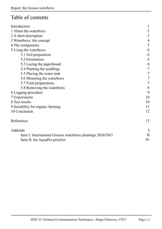 ISTC 01 Technical Communication Techniques - Diego Schiavon, #7937 Page i i i
Report: the Groasis waterboxx
Table of contents
Introduction
1 About the waterboxx
2 A short description
3 Waterboxx: the concept
4 The components
5 Using the waterboxx
5.1 Soil preparation
5.2 Orientation
5.3 Laying the paperboard
5.4 Planting the seedlings
5.5 Placing the water tank
5.6 Mounting the waterboxx
5.7 Final preparations
5.8 Removing the waterboxx
6 Logging procedure
7 Experiments
8 Test results
9 Suitability for organic farming
10 Conclusion
References
Addenda
Item I: International Groasis waterboxx plantings 2010/2011
Item II: the AquaPro pricelist
1
2
3
4
5
6
6
6
6
7
7
7
7
8
9
10
10
11
12
13
I
II
IV
 