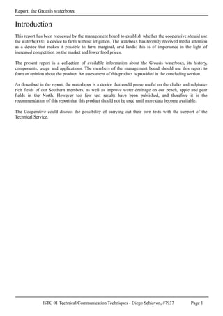 ISTC 01 Technical Communication Techniques - Diego Schiavon, #7937 Page 1
Report: the Groasis waterboxx
This report has been requested by the management board to establish whether the cooperative should use
the waterboxx©, a device to farm without irrigation. The wateboxx has recently received media attention
as a device that makes it possible to farm marginal, arid lands: this is of importance in the light of
increased competition on the market and lower food prices.
The present report is a collection of available information about the Groasis waterboxx, its history,
components, usage and applications. The members of the management board should use this report to
form an opinion about the product. An assessment of this product is provided in the concluding section.
As described in the report, the waterboxx is a device that could prove useful on the chalk- and sulphate-
rich fields of our Southern members, as well as improve water drainage on our peach, apple and pear
fields in the North. However too few test results have been published, and therefore it is the
recommendation of this report that this product should not be used until more data become available.
The Cooperative could discuss the possibility of carrying out their own tests with the support of the
Technical Service.
Introduction
 