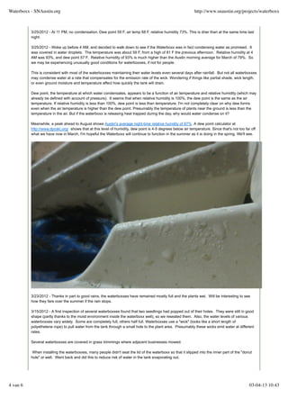 3/25/2012 - At 11 PM, no condensation. Dew point 59 F, air temp 68 F, relative humidity 73%. This is drier than at the same time last
night.
3/25/2012 - Woke up before 4 AM, and decided to walk down to see if the Waterboxx was in fact condensing water as promised. It
was covered in water droplets. The temperature was about 59 F, from a high of 81 F the previous afternoon. Relative humidity at 4
AM was 93%, and dew point 57 F. Relative humidity of 93% is much higher than the Austin morning average for March of 79%. So
we may be experiencing unusually good conditions for waterboxxes, if not for people.
This is consistent with most of the waterboxxes maintaining their water levels even several days after rainfall. But not all waterboxxes
may condense water at a rate that compensates for the emission rate of the wick. Wondering if things like partial shade, wick length,
or even ground moisture and temperature affect how quickly the tank will drain.
Dew point, the temperature at which water condensates, appears to be a function of air temperature and relative humidity (which may
already be defined with account of pressure). It seems that when relative humidity is 100%, the dew point is the same as the air
temperature. If relative humidity is less than 100%, dew point is less than temperature. I'm not completely clear on why dew forms
even when the air temperature is higher than the dew point. Presumably the temperature of plants near the ground is less than the
temperature in the air. But if the waterboxx is releasing heat trapped during the day, why would water condense on it?
Meanwhile, a peak ahead to August shows Austin's average night-time relative humdity of 87%. A dew point calculator at
http://www.dpcalc.org/ shows that at this level of humidity, dew point is 4-5 degrees below air temperature. Since that's not too far off
what we have now in March, I'm hopeful the Waterboxx will continue to function in the summer as it is doing in the spring. We'll see.
3/23/2012 - Thanks in part to good rains, the waterboxxes have remained mostly full and the plants wet. Will be interesting to see
how they fare over the summer if the rain stops.
3/15/2012 - A first inspection of several waterboxxes found that two seedlings had popped out of their holes. They were still in good
shape (partly thanks to the moist environment inside the waterboxx well), so we reseated them. Also, the water levels of various
waterboxxes vary widely. Some are completely full, others half full. Waterboxxes use a "wick" (looks like a short length of
polyethelene rope) to pull water from the tank through a small hole to the plant area. Presumably these wicks emit water at different
rates.
Several waterboxxes are covered in grass trimmings where adjacent businesses mowed.
When installing the waterboxxes, many people didn't seat the lid of the waterboxx so that it slipped into the inner part of the "donut
hole" or well. Went back and did this to reduce risk of water in the tank evaporating out.
Waterboxx - SNAustin.org http://www.snaustin.org/projects/waterboxx
4 van 6 03-04-13 10:43
 