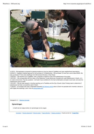 3/1/2012 - SN distributed a proposal for planting locations at nine bus stops to CapMetro and area neighborhood associations.
2/25/2012 - CapMetro finalized approval for the purchase of 10 Waterboxxes. SN purchased 10 more (at a cost of about $320). We
also purchased 4" liners (tree seedlings) from Rennerwood Nursery in East Texas.
12/02/2011 - SN reached out to CapMetro, with a proposal to organize a trial of the waterboxxes at bus stops.
12/01/2011 - SN corresponded with the maker of the Waterboxx, to get references of people who used Waterboxxes in Austin, or in
an urban environment. Two key questions - did Austin have conditions for the heat condensation principle to work well, and were the
waterboxxes prone to theft?
12/01/2011 - SN did initial research, including reaching out to Treefolks and the City of Austin Urban Forestry team to determine if
waterboxxes had been successfully used in Austin.
11/30/2011 - An architect who lives in Allandale forwarded the following article about a Dutch iris specialist who invented a device to
self-irrigate tree seedlings. Learn more at www.groasis.com.
Subpagina''s (1): Waterboxx template
Aanmelden | Recente siteactiviteit | Misbruik melden | Pagina afdrukken | Toegang verwijderen | Mogelijk gemaakt door Google Sites
Opmerkingen
U heeft niet de nodige rechten om opmerkingen toe te voegen.
Waterboxx - SNAustin.org http://www.snaustin.org/projects/waterboxx
6 van 6 03-04-13 10:43
 