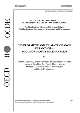Organisation for Economic Co-operation and Development 2003
Organisation de Coopération et de Développement Economiques
COM/ENV/EPOC/DCD/DAC(2003)5/FINAL
ENVIRONMENT DIRECTORATE
DEVELOPMENT CO-OPERATION DIRECTORATE
Working Party on Global and Structural Policies
Working Party on Development Co-operation and Environment
DEVELOPMENT AND CLIMATE CHANGE
IN TANZANIA:
FOCUS ON MOUNT KILIMANJARO
by
Shardul Agrawala, Annett Moehner, Andreas Hemp, Maarten
van Aalst, Sam Hitz, Joel Smith, Hubert Meena,
Stephen M. Mwakifwamba, Tharsis Hyera
and Obeth U. Mwaipopo
 