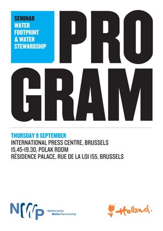 PRO
GRAM
SEMINAR
WATER
FOOTPRINT
&WATER
STEWARDSHIP
THURSDAY9SEPTEMBER
INTERNATIONAL PRESS CENTRE, BRUSSELS
15.45-19.30, POLAK ROOM
RÉSIDENCE PALACE, RUE DE LA LOI 155, BRUSSELS
 