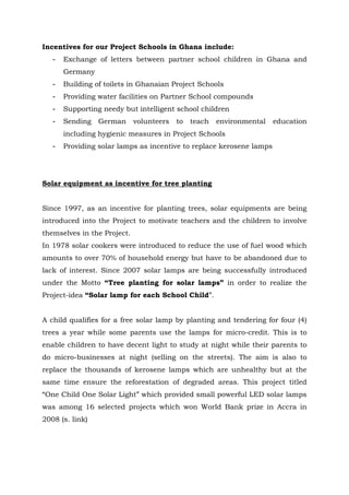 Incentives for our Project Schools in Ghana include:
- Exchange of letters between partner school children in Ghana and
Germany
- Building of toilets in Ghanaian Project Schools
- Providing water facilities on Partner School compounds
- Supporting needy but intelligent school children
- Sending German volunteers to teach environmental education
including hygienic measures in Project Schools
- Providing solar lamps as incentive to replace kerosene lamps
Solar equipment as incentive for tree planting
Since 1997, as an incentive for planting trees, solar equipments are being
introduced into the Project to motivate teachers and the children to involve
themselves in the Project.
In 1978 solar cookers were introduced to reduce the use of fuel wood which
amounts to over 70% of household energy but have to be abandoned due to
lack of interest. Since 2007 solar lamps are being successfully introduced
under the Motto “Tree planting for solar lamps” in order to realize the
Project-idea “Solar lamp for each School Child”.
A child qualifies for a free solar lamp by planting and tendering for four (4)
trees a year while some parents use the lamps for micro-credit. This is to
enable children to have decent light to study at night while their parents to
do micro-businesses at night (selling on the streets). The aim is also to
replace the thousands of kerosene lamps which are unhealthy but at the
same time ensure the reforestation of degraded areas. This project titled
“One Child One Solar Light” which provided small powerful LED solar lamps
was among 16 selected projects which won World Bank prize in Accra in
2008 (s. link)
 