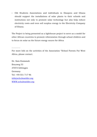- Old Students Associations and individuals in Diaspora and Ghana
should support the installations of solar plants to their schools and
institutions not only to promote solar technology but also help reduce
electricity costs and even sell surplus energy to the Electricity Company
of Ghana.
The Project is being presented as a lighthouse project to serve as a model for
other African countries to promote reforestation through school children and
to focus on solar as the future energy source for Africa
………….
For more Info on the activities of the Association “School Forests For West
Africa, please contact:
Dr. Sam Essiamah
Brauweg 53
37073 Göttingen
Germany
Tel: +49-551 717 96
info@schulwaelder.org
WWW.schulwaelder.org
 
