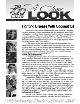 Fighting Disease With Coconut Oil
It is estimated that five million Americans have some degree of Alzheimer’s disease and
that number is expected to increase exponentially as baby boomers enter their golden years. If
you have a loved one with this dreaded disease you should know that, in some people, coconut
oil slows the progression of Alzheimer’s and may also prevent it. One of those people is Steve
Newport. His Alzheimer’s has slowed considerably. Some of his symptoms even reversed,
thanks to the unlikely treatment prescribed by his wife, Dr. Mary Newport, a physician who runs
a neonatology ward at a Tampa, Florida, hospital.
Dr. Mary Newport became determined to help her husband after the severity of his
disease was revealed upon taking an Alzheimer’s test in which the person being tested is asked
to draw the face of a clock. “He drew circles and several numbers just in a very random pattern,
didn’t really look anything like a clock,” she said. “And the doctor pulled me over to the side and
said, ‘You know, he’s actually on the verge of severe Alzheimer’s at this point, he’s beyond
moderate.’ So that was very, very devastating news.”
WHAT IS ALZHEIMER’S DISEASE?
Dr. Newport began learning everything she could about her husband’s disease. “It
appears to be a type of diabetes of the brain and it’s a process that starts happening at least
10 or 20 years before you start having symptoms and it’s very similar to type 1 or type 2
diabetes in that you develop a problem with insulin.” In this case, insulin problems prevent
brain cells from accepting glucose, their primary fuel. Without it, they eventually die. But there
is an alternative fuel: ketones, which cells easily accept. Ketones are metabolized in the liver
after you eat medium-chain triglycerides, like those found in coconut oil.
So Dr. Newport added coconut oil to the diet of her husband, Steve. Just two weeks
later, he took the clock test again and demonstrated stunning improvement. Newport said, “I
thought at the time, was it just good luck? Was it a lot of prayer? Was it the coconut oil? And
I thought, well, we’re going to keep the coconut oil going,” she said.
Three weeks later Steve took the clock test a third time and continued to perform better
on it. And it wasn’t just intellectually, he also improved emotionally and physically. “He was not
able to run; he was able to run again,” she recalled. “He could not read for about a year and a
half, but after two or three months, he was able to read. Instead of being very sluggish, not
talking very much in the morning, he would come out in the morning with energy, talkative and
joking, and he could find his water and his utensils.” Steve’s success is documented in a book
called, Alzheimer’s Disease: What If There Was a Cure? The Story of Ketones by Mary T.
Newport, M.D. (Copyright © 2011; published by Basic Health Publications, October 7, 2011).
ANOTHER KETONE SOURCE?
And while coconut oil is encouraging in the battle against Alzheimer’s disease, there’s
something even more powerful available—but at a price. A team of biochemists led by
In the U.S.: The Christian Broadcasting Network • 977 Centerville Turnpike • Virginia Beach, VA 23463 • 1.800.759.0700
In Canada: The Christian Broadcasting Associates • PO Box 700 • Scarborough ON M1S 4T4 • 1.855.759.0700
 
