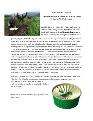 FOR	
  IMMEDIATE	
  RELEASE	
  
Local	
  Students	
  First	
  to	
  Use	
  Award	
  Winning	
  “Green	
  
Technology”	
  in	
  Marin	
  County	
  
	
  
April	
  27,	
  2011,	
  Mill	
  Valley,	
  CA	
  –	
  Pieter	
  Hoff,	
  inventor	
  
of	
  the	
  award	
  winning	
  Groasis	
  Waterboxx,	
  will	
  plant	
  
seeds	
  with	
  students	
  of	
  Ring	
  Mountain	
  Day	
  School	
  to	
  
celebrate	
  Earth	
  Day	
  and	
  break	
  ground	
  on	
  the	
  school’s	
  	
  
garden	
  project.	
  Selected	
  by	
  Popular	
  Science	
  as	
  one	
  of	
  the	
  top	
  10	
  inventions	
  of	
  2010,	
  the	
  Groasis	
  
Waterboxx,	
  is	
  an	
  “intelligent	
  water	
  incubator”	
  that	
  produces	
  and	
  captures	
  water	
  from	
  the	
  air	
  
through	
  condensation	
  and	
  rain.	
  It	
  has	
  been	
  hailed	
  as	
  a	
  pioneering	
  and	
  sustainable	
  way	
  of	
  
planting	
  without	
  energy	
  and	
  scarce	
  ground	
  water.	
  Mr.	
  Hoff,	
  who	
  published	
  a	
  book	
  in	
  2008	
  titled	
  
“CO2:	
  A	
  Gift	
  From	
  Heaven”,	
  believes	
  planting	
  5	
  billion	
  acres	
  of	
  trees	
  would	
  be	
  enough	
  to	
  offset	
  
annual	
  emissions	
  of	
  10	
  billion	
  metric	
  tons	
  of	
  CO2.	
  The	
  Waterboxxes	
  have	
  been	
  installed	
  
throughout	
  the	
  world,	
  including	
  800	
  in	
  Joshua	
  Tree	
  National	
  Park,	
  where	
  they	
  are	
  nourishing	
  
native	
  mesquite	
  and	
  saltbush	
  plants.	
  “We	
  can	
  use	
  the	
  box	
  to	
  reforest	
  California,	
  and	
  we	
  can	
  use	
  
it	
  to	
  restore	
  our	
  water	
  tables	
  to	
  safer	
  levels	
  again”,	
  says	
  Hoff.*	
  While	
  policymakers	
  debate	
  
climate,	
  tomorrow’s	
  leaders	
  and	
  thinkers	
  of	
  our	
  country	
  are	
  looking	
  to	
  the	
  future	
  using	
  Hoff’s	
  
innovative	
  system	
  right	
  here	
  in	
  Mill	
  Valley.	
  These	
  Groasis	
  Waterboxxes	
  will	
  be	
  the	
  first	
  to	
  be	
  
installed	
  in	
  Marin	
  County.	
  After	
  the	
  student	
  planting	
  is	
  complete,	
  there	
  will	
  be	
  a	
  separate	
  forum	
  
and	
  Q&A	
  with	
  Mr.	
  Hoff	
  for	
  local	
  business	
  and	
  environmental	
  advocates.	
  Those	
  interested	
  in	
  
attending	
  this	
  forum	
  please	
  contact	
  Karen	
  Lefurgy	
  for	
  more	
  info.	
  
Ring	
  Mountain	
  Day	
  School	
  is	
  a	
  kindergarten	
  through	
  eighth	
  grade	
  program	
  in	
  Mill	
  Valley.	
  Ring	
  
Mountain	
  Day	
  School	
  is	
  a	
  student-­‐centered	
  program	
  which	
  creates	
  a	
  dynamic	
  learning	
  
environment	
  to	
  stimulate	
  creative	
  thinking,	
  
motivate	
  academic	
  excellence,	
  and	
  instill	
  a	
  lifelong	
  
desire	
  to	
  learn.	
  
	
  
*from	
  article	
  by	
  Debra	
  Kahn	
  in	
  Scientific	
  American,	
  
July	
  1,	
  2010	
  
 