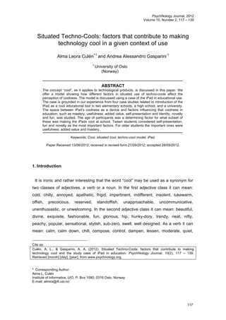 PsychNology Journal, 2012
Volume 10, Number 2, 117 – 139
117
Situated Techno-Cools: factors that contribute to making
technology cool in a given context of use
Alma Leora Culén
∗1
and Andrea Alessandro Gasparini 1
1
University of Oslo
(Norway)
ABSTRACT
The concept “cool”, as it applies to technological products, is discussed in this paper. We
offer a model showing how different factors in situated use of techno-cools affect the
perception of coolness. The model is discussed using a case of the iPad in educational use.
The case is grounded in our experience from four case studies related to introduction of the
iPad as a cool educational tool in two elementary schools, a high school, and a university.
The space between iPad’s coolness as a device and factors influencing that coolness in
education, such as mastery, usefulness, added value, self-presentation and identity, novelty
and fun, was studied. The age of participants was a determining factor for what subset of
these was making the iPads cool at school. Tween students considered self-presentation,
fun and novelty as the most important factors. For older students the important ones were
usefulness, added value and mastery.
Keywords: Cool, situated cool, techno-cool model, iPad.
Paper Received 13/06/2012; received in revised form 27/09/2012; accepted 28/09/2012.
1. Introduction
It is ironic and rather interesting that the word “cool” may be used as a synonym for
two classes of adjectives, a verb or a noun. In the first adjective class it can mean:
cold, chilly, annoyed, apathetic, frigid, impertinent, indifferent, insolent, lukewarm,
offish, precocious, reserved, standoffish, unapproachable, uncommunicative,
unenthusiastic, or unwelcoming. In the second adjective class it can mean: beautiful,
divine, exquisite, fashionable, fun, glorious, hip, hunky-dory, trendy, neat, nifty,
peachy, popular, sensational, stylish, sub-zero, swell, well designed. As a verb it can
mean: calm, calm down, chill, compose, control, dampen, lessen, moderate, quiet,
Cite as:
Culén, A. L., & Gasparini, A. A. (2012). Situated Techno-Cools: factors that contribute to making
technology cool and the study case of iPad in education. PsychNology Journal, 10(2), 117 – 139.
Retrieved [month] [day], [year], from www.psychnology.org.
*∗
Corresponding Author:
Alma L. Culén
Institute of Informatics, UiO, P. Box 1080, 0316 Oslo, Norway
E-mail: almira@ifi.uio.no
 