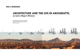MSC 3 reSeArCH
ArCHIteCtUre And tHe LIFe In AroUMIAtte,
an oasis village in Morocco
By: Maaike deVisser & Loes Goebertus
ResearchTeacher: Machiel van Dorst
Date: 04.04.2011
 