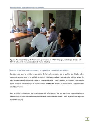 Reporte Trimestral Proyecto Waterboxx: Julio-Septiembre
9
Figura 3. Presentación del proyecto Waterboxx al equipo técnico del MAGAP Galápagos, realizada por el equipo de la
FCD y de la Fundación Fuente de Vida (Foto: D. Vilema, CDF 2013).
SIEMBRA DE CACAO (Theobroma cacao L.) UTILIZANDO LA TECNOLOGÍA WATERBOXX
Considerando que la entidad responsable de la implementación de la política de Estado sobre
desarrollo agropecuario es el MAGAP, se incluyó a dicha entidad para que participe y lidere la fase de
agricultura sostenible dentro del Proyecto Piloto Waterboxx. En ese contexto, se realizó la capacitación
sobre el uso de esta tecnología al equipo técnico del MAGAP, durante la plantación de cacao realizada
en el Safari Camp.
Esta actividad realizada en las instalaciones del Safari Camp, fue una excelente oportunidad para
demostrar la utilidad de la tecnología Waterboxx como una herramienta para la producción agrícola
sostenible (Fig. 4).
 