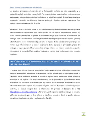 Reporte Trimestral Proyecto Waterboxx: Julio-Septiembre
52
Los objetivos principales del proyecto son la Restauración ecológica de sitios degradados y la
producción agrícola sostenible, y es en la isla Floreana donde éste proyecto piloto ha implementado
acciones para lograr ambos propósitos. Por lo tanto, se utilizó la tecnología Groasis Waterboxx tanto
en especies cultivables de ciclo corto (huertos familiares) y frutales, como en especies de flora
endémica amenazada y vulnerable de la isla.
A diferencia de lo ocurrido en Baltra, la tasa de crecimiento promedio observada en la mayoría de
plantas endémicas fue constante. Algo similar ocurrió con las especies de producción agrícola, las
cuales también presentaron un patrón de crecimiento mejor que sin el uso de Waterboxx. Sin
embargo, al ser Floreana una isla habitada y habiendo trabajado principalmente en las zonas agrícola y
urbana hubieron varios elementos exógenos como el impacto de las aves de corral y del propio ser
humano que influenciaron en la tasa de crecimiento de las especies de producción agrícola. Sin
embargo, se espera que en el futuro inmediato se logre obtener aún mejores resultados, ya que los
miembros de la comunidad han adoptado medidas de manejo para contrarrestar estos impactos
negativos.
GESTIÓN DE DATOS: PLATAFORMA VIRTUAL DEL PROYECTO WATERBOXX EN
LAS ISLAS GALÁPAGOS
La base de datos de colecciones de la Fundación Charles Darwin, contiene información estandarizada
sobre los especímenes mantenidos en el Herbario, incluye además toda la información sobre la
taxonomía de las diferentes especies, e incluso en algunos casos información sobre ecología y
dispersión de las especies. Con estos antecedentes y con el propósito de que el Proyecto Piloto
Watertboxx sea visualizado diariamente con los avances en el monitoreo, mostrando el estado
actualizado de todas las especies incluidas en el proyecto, tanto con Waterboxx y como los respectivos
controles, se resolvió integrar toda la información del proyecto al Datazone de la FCD
(http://datazone.darwinfoundation.org/ ). Por lo tanto, en la siguiente sección se incluye un esquema
gráfico de la propuesta para el desarrollo de la plataforma virtual, en donde se pueden observar
ejemplos de visualización de datos y análisis simples (Fig. 10).
 