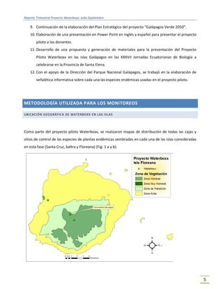 Reporte Trimestral Proyecto Waterboxx: Julio-Septiembre
5
9. Continuación de la elaboración del Plan Estratégico del proyecto “Galápagos Verde 2050”.
10. Elaboración de una presentación en Power Point en inglés y español para presentar el proyecto
piloto a los donantes.
11. Desarrollo de una propuesta y generación de materiales para la presentación del Proyecto
Piloto Waterboxx en las islas Galápagos en las XXXVII Jornadas Ecuatorianas de Biología a
celebrarse en la Provincia de Santa Elena.
12. Con el apoyo de la Dirección del Parque Nacional Galápagos, se trabajó en la elaboración de
señalética informativa sobre cada una las especies endémicas usadas en el proyecto piloto.
METODOLOGÍA UTILIZADA PARA LOS MONITOREOS
UBICACIÓN GEOGRÁFICA DE WATERBOXX EN LAS ISLAS
Como parte del proyecto piloto Waterboxx, se realizaron mapas de distribución de todas las cajas y
sitios de control de las especies de plantas endémicas sembradas en cada una de las islas consideradas
en esta fase (Santa Cruz, baltra y Floreana) (Fig. 1 a y b).
 