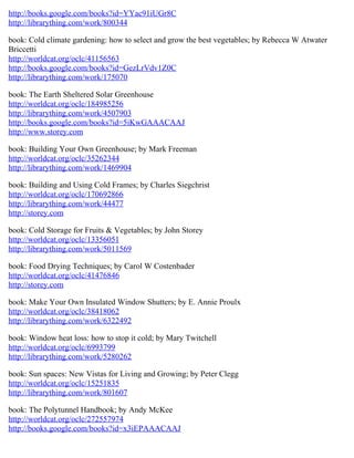 http://books.google.com/books?id=YYac91iUGr8C
http://librarything.com/work/800344
book: Cold climate gardening: how to select and grow the best vegetables; by Rebecca W Atwater
Briccetti
http://worldcat.org/oclc/41156563
http://books.google.com/books?id=GezLrVdv1Z0C
http://librarything.com/work/175070
book: The Earth Sheltered Solar Greenhouse
http://worldcat.org/oclc/184985256
http://librarything.com/work/4507903
http://books.google.com/books?id=5iKwGAAACAAJ
http://www.storey.com
book: Building Your Own Greenhouse; by Mark Freeman
http://worldcat.org/oclc/35262344
http://librarything.com/work/1469904
book: Building and Using Cold Frames; by Charles Siegchrist
http://worldcat.org/oclc/170692866
http://librarything.com/work/44477
http://storey.com
book: Cold Storage for Fruits & Vegetables; by John Storey
http://worldcat.org/oclc/13356051
http://librarything.com/work/5011569
book: Food Drying Techniques; by Carol W Costenbader
http://worldcat.org/oclc/41476846
http://storey.com
book: Make Your Own Insulated Window Shutters; by E. Annie Proulx
http://worldcat.org/oclc/38418062
http://librarything.com/work/6322492
book: Window heat loss: how to stop it cold; by Mary Twitchell
http://worldcat.org/oclc/6993799
http://librarything.com/work/5280262
book: Sun spaces: New Vistas for Living and Growing; by Peter Clegg
http://worldcat.org/oclc/15251835
http://librarything.com/work/801607
book: The Polytunnel Handbook; by Andy McKee
http://worldcat.org/oclc/272557974
http://books.google.com/books?id=x3iEPAAACAAJ
 
