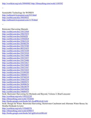 http://worldcat.org/oclc/50949802 http://librarything.com/work/1189392
~
Sustainable Technology for WOMEN
http://ruthteach.livejournal.com/915.html
http://scribd.com/doc/38834832
http://ruthteach.livejournal.com/1178.html
~
Rainwater Harvesting Manuals
http://scribd.com/doc/35673564
http://scribd.com/doc/39827075
http://scribd.com/doc/8456820
http://scribd.com/doc/15842824
http://scribd.com/doc/35863124
http://scribd.com/doc/20580238
http://scribd.com/doc/35673548
http://scribd.com/doc/40233453
http://scribd.com/doc/35673530
http://scribd.com/doc/35673518
http://scribd.com/doc/35673490
http://scribd.com/doc/35673457
http://scribd.com/doc/35673448
http://scribd.com/doc/35673417
http://scribd.com/doc/35673403
http://scribd.com/doc/35673387
http://scribd.com/doc/35673433
http://scribd.com/doc/23249299
http://scribd.com/doc/34606677
http://scribd.com/doc/34744218
http://scribd.com/doc/35863210
http://scribd.com/doc/34605673
http://scribd.com/doc/36908676
http://scribd.com/doc/34610679
http://scribd.com/doc/34474454
http://scribd.com/doc/34606975
book: Rainwater Harvesting for Drylands and Beyond, Volume 2; Brad Lancaster
http://worldcat.org/oclc/150332230
http://librarything.com/work/7552036
http://books.google.com/books?id=AwdPRAAACAAJ
book: Design for Water: Rainwater Harvesting, Stormwater Catchment and Alternate Water Reuse; by
Heather Kinkade-Levario
http://worldcat.org/oclc/155849578
http://librarything.com/work/4298877
http://books.google.com/books?id=lgJSAAAAMAAJ
 