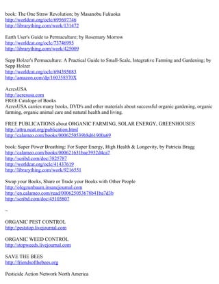 book: The One Straw Revolution; by Masanobu Fukuoka
http://worldcat.org/oclc/695697746
http://librarything.com/work/131472
Earth User's Guide to Permaculture; by Rosemary Morrow
http://worldcat.org/oclc/73746995
http://librarything.com/work/425009
Sepp Holzer's Permaculture: A Practical Guide to Small-Scale, Integrative Farming and Gardening; by
Sepp Holzer
http://worldcat.org/oclc/694395083
http://amazon.com/dp/160358370X
AcresUSA
http://acresusa.com
FREE Cataloge of Books
AcresUSA carries many books, DVD's and other materials about successful organic gardening, organic
farming, organic animal care and natural health and living.
FREE PUBLICATIONS about ORGANIC FARMING, SOLAR ENERGY, GREENHOUSES
http://attra.ncat.org/publication.html
http://calameo.com/books/0006250539b8d61900a69
book: Super Power Breathing: For Super Energy, High Health & Longevity, by Patricia Bragg
http://calameo.com/books/000621631bae3952d4ca7
http://scribd.com/doc/3825787
http://worldcat.org/oclc/41437619
http://librarything.com/work/9216551
Swap your Books, Share or Trade your Books with Other People
http://olegzunbaum.insanejournal.com
http://en.calameo.com/read/000625053678b41ba7d3b
http://scribd.com/doc/45103807
~
ORGANIC PEST CONTROL
http://peststop.livejournal.com
ORGANIC WEED CONTROL
http://stopweeds.livejournal.com
SAVE THE BEES
http://friendsofthebees.org
Pesticide Action Network North America
 