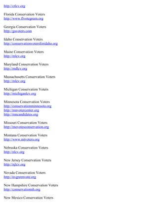 http://ctlcv.org
Florida Conservation Voters
http://www.flvotegreen.org
Georgia Conservation Voters
http://gavoters.com
Idaho Conservation Voters
http://conservationvotersforidaho.org
Maine Conservation Voters
http://mlcv.org
Maryland Conservation Voters
http://mdlcv.org
Massachusetts Conservation Voters
http://mlev.org
Michigan Conservation Voters
http://michiganlcv.org
Minnesota Conservation Voters
http://conservationminnesota.org
http://mnvotercenter.org
http://mncandidates.org
Missouri Conservation Voters
http://movotesconservation.org
Montana Conservation Voters
http://www.mtvoters.org
Nebraska Conservation Voters
http://nlcv.org
New Jersey Conservation Voters
http://njlcv.org
Nevada Conservation Voters
http://nvgreenvote.org
New Hampshire Conservation Voters
http://conservationnh.org
New Mexico Conservation Voters
 