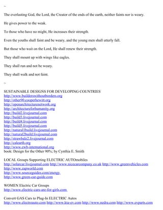 ~
The everlasting God, the Lord, the Creator of the ends of the earth, neither faints nor is weary.
He gives power to the weak.
To those who have no might, He increases their strength.
Even the youths shall faint and be weary, and the young men shall utterly fall.
But those who wait on the Lord, He shall renew their strength.
They shall mount up with wings like eagles.
They shall run and not be weary.
They shall walk and not faint.
~
SUSTAINABLE DESIGNS FOR DEVELOPING COUNTRIES
http://www.builderswithoutborders.org
http://other90.cooperhewitt.org
http://openarchitecturenetwork.org
http://architectureforhumanity.org
http://build2.livejournal.com
http://build3.livejournal.com
http://build4.livejournal.com
http://build5.livejournal.com
http://natural1build.livejournal.com
http://natural2build.livejournal.com
http://strawbale2.livejournal.com
http://calearth.org
http://www.ewb-international.org
book: Design for the Other 90%; by Cynthia E. Smith
LOCAL Groups Supporting ELECTRIC AUTOmobiles
http://solarcar.livejournal.com http://www.nicecarcompany.co.uk http://www.greenvehicles.com
http://www.zapworld.com
http://www.sourceguides.com/energy
http://www.green-car-guide.com
WOMEN Electric Car Groups
http://www.electric-cars-are-for-girls.com
Convert GAS Cars to Plug-In ELECTRIC Autos
http://www.electroauto.com http://www.kta-ev.com http://www.nedra.com http://www.evparts.com
 