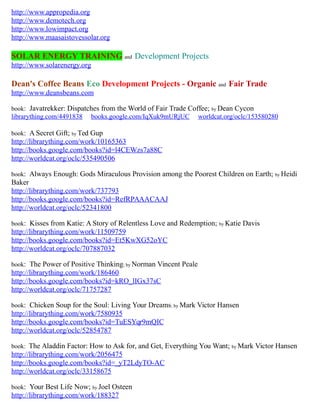 http://www.appropedia.org
http://www.demotech.org
http://www.lowimpact.org
http://www.maasaistovessolar.org
SOLAR ENERGY TRAINING and Development Projects
http://www.solarenergy.org
Dean's Coffee Beans Eco Development Projects - Organic and Fair Trade
http://www.deansbeans.com
book: Javatrekker: Dispatches from the World of Fair Trade Coffee; by Dean Cycon
librarything.com/4491838 books.google.com/IqXuk9mURjUC worldcat.org/oclc/153580280
book: A Secret Gift; by Ted Gup
http://librarything.com/work/10165363
http://books.google.com/books?id=l4CEWzs7a88C
http://worldcat.org/oclc/535490506
book: Always Enough: Gods Miraculous Provision among the Poorest Children on Earth; by Heidi
Baker
http://librarything.com/work/737793
http://books.google.com/books?id=RefRPAAACAAJ
http://worldcat.org/oclc/52341800
book: Kisses from Katie: A Story of Relentless Love and Redemption; by Katie Davis
http://librarything.com/work/11509759
http://books.google.com/books?id=Et5KwXG52oYC
http://worldcat.org/oclc/707887032
book: The Power of Positive Thinking; by Norman Vincent Peale
http://librarything.com/work/186460
http://books.google.com/books?id=kRO_lIGx37sC
http://worldcat.org/oclc/71757287
book: Chicken Soup for the Soul: Living Your Dreams; by Mark Victor Hansen
http://librarything.com/work/7580935
http://books.google.com/books?id=TuESYqr9mQIC
http://worldcat.org/oclc/52854787
book: The Aladdin Factor: How to Ask for, and Get, Everything You Want; by Mark Victor Hansen
http://librarything.com/work/2056475
http://books.google.com/books?id=_yT2LdyTO-AC
http://worldcat.org/oclc/33158675
book: Your Best Life Now; by Joel Osteen
http://librarything.com/work/188327
 