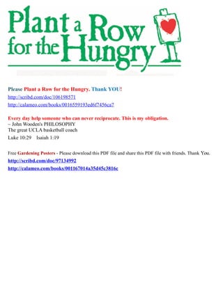 Please Plant a Row for the Hungry. Thank YOU!
http://scribd.com/doc/106198571
http://calameo.com/books/0016559193ed6f7456ca7
Every day help someone who can never reciprocate. This is my obligation.
~ John Wooden's PHILOSOPHY
The great UCLA basketball coach
Luke 10:29 Isaiah 1:19
Free Gardening Posters - Please download this PDF file and share this PDF file with friends. Thank You.
http://scribd.com/doc/97134992
http://calameo.com/books/001167014a35d45c3816c
 