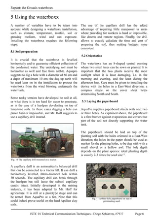 ISTC 01 Technical Communication Techniques - Diego Schiavon, #7937 Page 6
Report: the Groasis waterboxx
A number of variables have to be taken into
account while designing a waterboxx installation,
such as climate, temperature, rainfall, soil or
growing medium, wind and sun exposure.
Installing the waterboxx requires the following
steps:
It is crucial that the waterboxx is levelled
horizontally and to guarantee efficient collection of
the condensed water. The underlying soil must be
horizontal as well and free from rubble. Aquapro
suggests to dig a hole with a diameter of 60 cm and
a depth of maximum 10 cm; the dug up earth will
be used later on in the installation to protect the
waterboxx from the wind blowing underneath the
water tank.
Some rocky terrains have developed no soil at all,
or what there is is too hard for water to penetrate,
as in the case of a hardpan developing on top of
limestone soils. In these cases digging a hole can
prove hard or impossible, and Mr. Hoff suggests to
use a capillary drill instead.
A capillary drill is an automatically balanced drill
that can be connected to a tractor lift. It can drill a
horizontally levelled, 60cm-diameter hole within
30 seconds. The capillary drill can break through
the hardpan but still leave the subsoil capillary
canals intact. Initially developed in the mining
industry, it has been adapted by Mr. Hoff for
agriculture. It is still at a prototype stage and can
be rented from AquaPro at a fee. Note that this
could indeed prove useful on the hard Apulian clay
soils.
The use of the capillary drill has the added
advantage of requiring little manpower in areas
where providing for workers is hard or impossible,
like deserts and remote regions. Finally, the drill
allows to exactly calculate the time and cost of
preparing the soil, thus making budgets more
consistent.
The waterboxx has an 8-shaped central opening
where two small trees can be sown or planted. It is
important that the two plants receive the most
sunlight when it is least damaging, i.e. in the
morning and evening, and the least during the
afternoon heat. Care must be given to installing the
device with the holes in a East-West direction: a
compass shape on the cover sheet helps
determining North and South.
AquaPro supplies paperboard sheets with one, two
or three holes. As explained above, the paperboard
is a first barrier against evaporation and covers that
part of the soil not directly supporting the water
tank.
The paperboard should be laid on top of the
planting soil with the holes oriented in a East-West
direction; the holes in the paper should be used as
marker for the planting holes, to be dug with with a
small shovel or a hollow awl. The hole depth
depends on the plant species: ideal planting depth
is usually 2-3 times the seed size13.
Fig. 10 The capillary drill mounted on a tractor.
5 Using the waterboxx
5.1 Soil preparation
5.2 Orientation
5.3 Laying the paperboard
Fig. 11 A three-hole paperboard on top of
germinating seed.
 