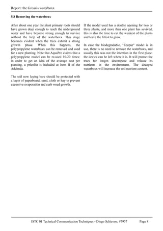 ISTC 01 Technical Communication Techniques - Diego Schiavon, #7937 Page 8
Report: the Groasis waterboxx
After about one year the plant primary roots should
have grown deep enough to reach the underground
water and have become strong enough to survive
without the help of the waterboxx. This stage
becomes evident when the trees exhibit a strong
growth phase. When this happens, the
polypropylene waterboxx can be removed and used
for a new planting. Note that AquaPro claims that a
polypropylene model can be re-used 10-20 times:
in order to get an idea of the average cost per
planting, a pricelist is included at Item II of the
Addenda.
The soil now laying bare should be protected with
a layer of paperboard, sand, cloth or hay to prevent
excessive evaporation and curb weed growth.
If the model used has a double opening for two or
three plants, and more than one plant has suvived,
this is also the time to cut the weakest of the plants
and leave the fittest to grow.
In case the biodegradable, "Ecopur" model is in
use, there is no need to remove the waterboxx, and
usually this was not the intention in the first place:
the device can be left where it is. It will protect the
trees for longer, decompose and release its
nutrients in the environment. The decayed
waterboxx will increase the soil nutrient content.
5.8 Removing the waterboxx
 