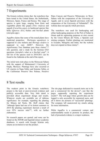 ISTC 01 Technical Communication Techniques - Diego Schiavon, #7937 Page 10
Report: the Groasis waterboxx
The Groasis website claims that the waterboxx has
been tested in the United States, the Netherlands,
Morocco, Spain, France and Kenya. The range of
species is quite large, ranging from fruits and
vegetables plants like grapes (Vitis vinifera) and
squash (Cucurbita pepo), to hardwood species like
holly (Quercus ilex), bushes and bio-fuel plants
(Jatropha spp.).
AquaPro claims that some of the tested plants have
medicinal properties: Warburgia ugandensis is
supposed to cure malaria and Moringa oleifera is
supposed to cure AIDS16. However, the
AgroForestry Tree Database puts these claims17,18
into question, and a study by the German GTZ
questions Jatropha's value as a bio-fuel crop19. A
full list of the species used in 2010/2011 can be
found in the Addenda at the end of the report.
The initial tests took place in the Moroccan Sahara
with the support of Mohammed I University of
Oujda, Morocco. Plantings have also occurred at
US vineries in Napa Valley and Sonoma Valley, at
the Californian Preserve Dos Palmas, Preserve
Pipes Canyon and Preserve Whitewater, in West-
Sahara with the cooperation of the University of
Agadir, and in seven Spanish provinces with the
cooperation of the University of Valladolid20. The
website does not specify which provinces.
The waterboxx was used for landscaping and
urban landscaping purposes at the Port of Sohar in
Oman and for regreening purposes at sites owned
by the Union Minera del Norte, a Spanish coal
mining company. Further plantings are mentioned
in Ecuador, Mongolia and India, but the website
does not expand on these claims21.
7 Experiments
The weakest point in the Groasis waterboxx
project is the lack or peer-reviewed evidence and
publicly accessible data. Very little detail is
provided about experiment design and results.
Whatever results are available are of dubious
significance: for example, regarding the planting
for Minera del Norte, Mr. Hoff claims that
"although Spain had one of its hottest summers in
2010 the planting experiment showed a result of
over 95% success ratio"22, with no further
elaboration.
No research papers are quoted, and none can be
found on the JSTOR and IngentaConnect academic
databases. A search with Google Scholar only
returns an invitation to test the product.
The site page dedicated to research turns out to be
just a commercial for the device23, just like the
pages supposedly reporting the experiment
results24. The web page where growth data can be
logged is only accessible for registered users, and
all it shows are pictures of "successful" plantings.
The company left unanswered my emails asking
for more information.
While AquaPro is a commercial venture and
understandably needs to promote its product, the
lack of presented evidence is a major weakness.
8 Test results
 