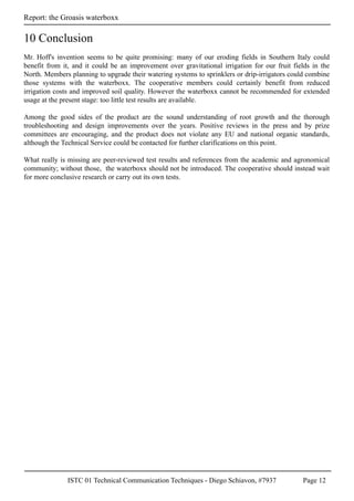 ISTC 01 Technical Communication Techniques - Diego Schiavon, #7937 Page 12
Report: the Groasis waterboxx
Mr. Hoff's invention seems to be quite promising: many of our eroding fields in Southern Italy could
benefit from it, and it could be an improvement over gravitational irrigation for our fruit fields in the
North. Members planning to upgrade their watering systems to sprinklers or drip-irrigators could combine
those systems with the waterboxx. The cooperative members could certainly benefit from reduced
irrigation costs and improved soil quality. However the waterboxx cannot be recommended for extended
usage at the present stage: too little test results are available.
Among the good sides of the product are the sound understanding of root growth and the thorough
troubleshooting and design improvements over the years. Positive reviews in the press and by prize
committees are encouraging, and the product does not violate any EU and national organic standards,
although the Technical Service could be contacted for further clarifications on this point.
What really is missing are peer-reviewed test results and references from the academic and agronomical
community; without those, the waterboxx should not be introduced. The cooperative should instead wait
for more conclusive research or carry out its own tests.
10 Conclusion
 