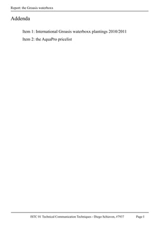 ISTC 01 Technical Communication Techniques - Diego Schiavon, #7937 Page I
Report: the Groasis waterboxx
Addenda
Item 1: International Groasis waterboxx plantings 2010/2011
Item 2: the AquaPro pricelist
 