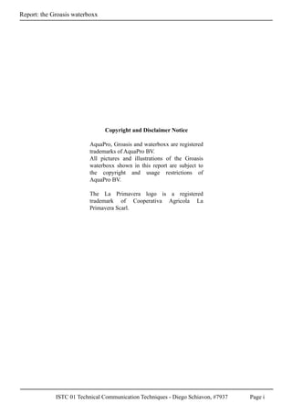 ISTC 01 Technical Communication Techniques - Diego Schiavon, #7937 Page i
Report: the Groasis waterboxx
Copyright and Disclaimer Notice
AquaPro, Groasis and waterboxx are registered
trademarks of AquaPro BV.
All pictures and illustrations of the Groasis
waterboxx shown in this report are subject to
the copyright and usage restrictions of
AquaPro BV.
The La Primavera logo is a registered
trademark of Cooperativa Agricola La
Primavera Scarl.
 