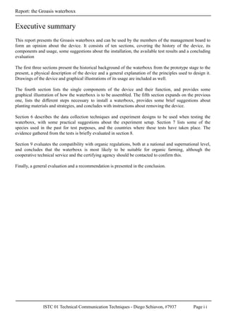 ISTC 01 Technical Communication Techniques - Diego Schiavon, #7937 Page i i
Report: the Groasis waterboxx
Executive summary
This report presents the Groasis waterboxx and can be used by the members of the management board to
form an opinion about the device. It consists of ten sections, covering the history of the device, its
components and usage, some suggestions about the installation, the available test results and a concluding
evaluation
The first three sections present the historical background of the waterboxx from the prototype stage to the
present, a physical description of the device and a general explanation of the principles used to design it.
Drawings of the device and graphical illustrations of its usage are included as well.
The fourth section lists the single components of the device and their function, and provides some
graphical illustration of how the waterboxx is to be assembled. The fifth section expands on the previous
one, lists the different steps necessary to install a waterboxx, provides some brief suggestions about
planting materials and strategies, and concludes with instructions about removing the device.
Section 6 describes the data collection techniques and experiment designs to be used when testing the
waterboxx, with some practical suggestions about the experiment setup. Section 7 lists some of the
species used in the past for test purposes, and the countries where these tests have taken place. The
evidence gathered from the tests is briefly evaluated in section 8.
Section 9 evaluates the compatibility with organic regulations, both at a national and supernational level,
and concludes that the waterboxx is most likely to be suitable for organic farming, although the
cooperative technical service and the certifying agency should be contacted to confirm this.
Finally, a general evaluation and a recommendation is presented in the conclusion.
 