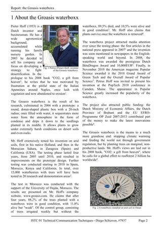 ISTC 01 Technical Communication Techniques - Diego Schiavon, #7937 Page 2
Report: the Groasis waterboxx
Pieter Hoff (1953) is a
Dutch inventor and
businessman. He has a
wide agronomical
background,
accumulated while
running his family
nursery garden. In
2003 he decided to
sell his company and
focus on developing a
strategy to fight
desertification. In the
prologue to his 2008 book "CO2, a gift from
heaven", he writes that he was motivated by
frustration at the pitiful state of the Italian
Apennines around Naples, once lush with
vegetation and now abandoned to erosion1.
The Groasis waterboxx is the result of his
research, culminated in 2004 with a prototype: a
round, donut-shaped plastic box with a 20-inch
radius; once filled with water, it sequestrates more
water from the atmosphere in the form of
condense and drips it down to the seedlings
planted in its middle. It allows plants to grow
under extremely harsh conditions on desert soils
and even rocks.
Mr. Hoff extensively tested his invention on arid
soils, first in his native Holland, and then in the
Moroccan Sahara, in Zaragoza (Spain) and
California (USA). The testing phase lasted four
years, from 2005 until 2010, and resulted in
improvements on the prototype design. Further
testing was conducted starting in 2010 in Spain,
Morocco, Kenya and California. In total, over
15,000 waterboxxes with trees will have been
tested in 20 research and demonstration areas2.
The test in Morocco was conducted with the
support of the University of Oujda, Morocco. The
results are presented on Mr. Hoff's company
website, www.groasis.com. He claims that after
four years, 88,2% of the trees planted with a
waterboxx were in good condition, with 11,8%
alive but "weak". Of the control group, consisting
of trees irrigated weekly but without the
waterboxx, 89,5% died, and 10,5% were alive and
in good condition3. Mr. Hoff also claims that
plants survive once the waterboxx is removed4.
The waterboxx project attracted media attention
ever since the testing phase: the first articles in the
national press appeared in 20075 and the invention
was soon mentioned in newspapers in the English-
speaking world and beyond. In 2008, the
waterboxx was awarded the prestigious Dutch
BètaDragon Award and 10,000EUR6. Finally, in
November 2010 the American magazine Popular
Science awarded it the 2010 Grand Award of
Green Tech and the Overall Award of Popular
Science7. Petrus Hoff was invited to present his
invention at the PopTech 2010 conference in
Camden, Maine. The appearance in Popular
Science greatly increased the popularity of the
waterboxx.
The project also attracted public funding: the
Dutch Ministry of Economic Affairs, the Dutch
Province of Brabant and the EU EFRO-
Programme OP Zuid 2007-2013 contributed part
of the money to make the latest innovations
possible8.
The Groasis waterboxx is the means to a much
more grandiose end: stopping climate warming
and feeding the world not through government
regulation, but by planting trees on marginal, non-
productive lands. Mr. Hoff's views are laid out in
his 2008 book, "CO2: a gift from heaven", where
he calls for a global effort to reafforest 2 billion ha
worldwide9.
1 About the Groasis waterboxx
Fig. 1 Petrus (Pieter) Hoff, inventor
of the Groasis waterboxx.
Fig. 2 A waterboxx installed on arid soil in Oman
 