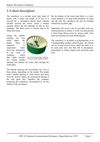 ISTC 01 Technical Communication Techniques - Diego Schiavon, #7937 Page 3
Report: the Groasis waterboxx
The waterboxx is a circular water tank made of
plastic with a radius and height of 25 cm. It is
covered by a corrugated plastic sheet slanting
inwards towards the center, where a tubular
opening allows for the planting of one or two
seedlings. The sheet covers a circular tank to be
filled with water.
Along the tubular
opening are two
small pipes: the
plastic sheet is
supposed to
sequestrate water
from the atmosphere
in the form of
condense, which
then slides towards
the central tubular
opening and reaches the water tank through the
small pipes.
The tubular opening can accomodate one, two or
three plants, depending on the model. The model
with a double opening is more recent, and arose
from the need to reduce the economical damage if
the only plant dies. AquaPro, the company
producing the waterboxx, recommends to cut the
smaller of the two plants.
On the bottom of the water tank there is a wick,
whose purpose is to drip small quantities of water
into the soil; the waterboxx can also be installed
without the overflow pipe.
Optionally, the device can be provided with two
wind protectors to anchor it to the soil and prevent
it from being blown away by strong winds. Two
nails are necessary for each anchoring pin.
The waterboxx is available in polypropylene or in
a biodegradable product called Ecopur: the former
can be re-used several times, while the latter is to
be used only once and then left to decompose,
particularly in remote regions and extremely poor
soils.
2 A short description
Fig. 3 A drawing of the waterboxx
as shown on the AquaPro website.
 