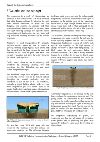 ISTC 01 Technical Communication Techniques - Diego Schiavon, #7937 Page 4
Report: the Groasis waterboxx
The waterboxx is a work of bio-mimicry: an
imitation of how nature works. Mr. Hoff observed
that while humans cultivate by plowing the soil,
under natural conditions the seeds are first
dispersed (for example by animals) and then
germinate directly in the topsoil, i.e. the top ~10cm
soil layer. Plowing destroys the capillary canals
present in the soil, but in nature they stay intact and
help retain the humidity necessary for the seed to
germinate.
Zoochory, or seed transportation by animals,
provides another lesson on how to protect a
growing seedling: a seed ingested by an animal and
then excreted with the feces can use the water and
nutrients in the feces to grow. The feces also
prevent evaporation and keep the water stored in
the subsoil capillary canals.
Finally, many plants survive in extremely arid
conditions by absorbing morning dew and
occasional fog, like Tillandsia spp. and some
lichens and pine seedlings10.
The waterboxx design takes the points above into
account: the seed is sown on the topsoil without
damaging the subsoil capillaries, and the
waterboxx is put on top of it. The waterboxx,
basically a round hollow plastic tank, prevents
water evaporation just like animal feces do in
nature; finally, the water tank creates a temperature
differential that causes water vapour condensation.
The waterboxx tank, filled with water, will stay
cooler in the morning when the outside air
temperature starts to rise. The difference between
the lower inside temperature and the higher outside
temperature causes the atmospheric water vapor to
condense on the outside cover of the waterboxx.
From there, it drips through internal tubes to the
inside water tank and is then conveyed to the
underneath soil by means of a wick. The system is
able to collect rainwater in a similar way.
The waterboxx has the advantage of stabilizing soil
temperature: the water present in the tank and the
water regularly dripped into the soil can buffer
temperature fluctuations because of water's high
specific heat capacity, i.e. the high amount of
energy necessary to alter water temperature. Mr.
Hoff claims the soil temperature below the
waterboxx is about 25°C11. This is a very important
feature for a product to be used in desert areas,
where daily temperature excursion can run in the
dozens of Celsius degrees and plants may not be
able to survive.
Temperature regulation is not limited to the soil,
but extends to the plant micro-climate as well. The
young plants are surrounded by the waterboxx
water tank: the inside water absorbs heat during the
day and releases it during the night, stabilizing air
temperature around the plant. And as long as the
plant is smaller than the waterboxx height, it is
protected from strong and dry winds as well.
By completely surrounding the plants, the
waterboxx also has the advantage of preventing
weed growth and of protecting the plant from
damage by rodents12. Labor costs for weeding are
also reduced.
3 Waterboxx: the concept
Fig. 4 The wick drips approximately of 50 ml per day in the soil
under the waterboxx.
Fig. 5 The primary root reaches water 2 meters underground.
 