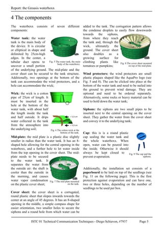 ISTC 01 Technical Communication Techniques - Diego Schiavon, #7937 Page 5
Report: the Groasis waterboxx
The waterboxx consists of seven different
components:
Water tank: the water
tank is the main body of
the device. It is circular
or elliptical in shape and
delimited by 25cm-high
edges. In the center, a
tubular duct opens to
uncover a small portion
of the underlying ground. The mid-plate and the
cover sheet can be secured to the tank structure.
Additionally, two openings at the bottom of the
tank can accommodate the wind protectors, and a
hole can accommodate the wick;
Wick: the wick is a cotton
pipe of 25cm of length. It
must be inserted in the
hole at the bottom of the
water tank, with about half
the length inside the tank
and half outside. It drips
water collected in the tank
from the atmosphere into
the underlying soil;
Mid-plate: the mid plate is a plastic disc slightly
smaller in radius than the water tank. It has an 8-
shaped hole allowing for the central opening in the
waterboxx, and a further hole to let water inside
from the top opening in the cover sheet. The mid-
plate needs to be secured
to the water tank. It
separates the water from
the outside air: the shaft is
cooler than the outside in
the morning, and causes
water vapor condensation
on the plastic cover sheet;
Cover sheet: the cover sheet is a corrugated,
round plastic sheet that slopes inwards towards the
center at an angle of 45 degrees. It has an 8-shaped
opening in the middle, a simple compass shape for
easier orientation, two smaller holes to secure the
siphons and a round hole from which water can be
added to the tank. The corrugation pattern allows
the condense droplets to easily flow downwards
towards the siphons,
from where they reach
the tank and, through the
wick, ultimately the
ground. The cover sheet
also doubles as a
growing surface for
climbing plants like
tomatoes or pumpkins;
Wind protectors: the wind protectors are small
plastic plaques shaped like the AquaPro logo (see
Fig. 5 and 8). The can be clicked into place at the
bottom of the water tank and need to be nailed into
the ground to prevent wind damage. They are
optional and need to be ordered separately.
Alternatively, some rocks or heavy material can be
used to hold down the water tank;
Siphons: the siphons are two small pipes to be
inserted next to the central opening on the cover
sheet. They gather the water from the cover sheet
and convey it to the underlying tank;
Cap: this is is a round plastic
cap sealing the water tank and
the whole waterboxx. When
open, water can be poured into
the inside. Otherwise it should
always be kept closed to
prevent evaporation.
Additionally, the installation set consists of a
paperboard to be laid on top of the seedlings (see
Fig. 11 on the following page). This is the first
protection against evaporation and can have one,
two or three holes, depending on the number of
seedlings to be used per box.
4 The components
Fig. 5 The water tank, the main
body of the waterboxx.
Fig. 6 The cotton wick at the
bottom of the tank.
Fig. 7 The mid plate mounted
on the tank.
Fig. 8 The cover sheet mounted
on top of the mid-plate.
Fig. 9 The cap and the
siphons.
 