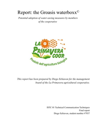 Report: the Groasis waterboxx©
ISTC 01 Technical Communication Techniques
Final report
Diego Schiavon, student number #7937
Potential adoption of water-saving measures by members
of the cooperative
This report has been prepared by Diego Schiavon for the management
board of the La Primavera agricultural cooperative.
 