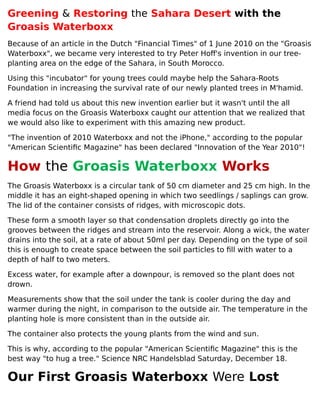 Greening & Restoring the Sahara Desert with the
Groasis Waterboxx
Because of an article in the Dutch "Financial Times" of 1 June 2010 on the "Groasis
Waterboxx", we became very interested to try Peter Hoff's invention in our tree-
planting area on the edge of the Sahara, in South Morocco.
Using this "incubator" for young trees could maybe help the Sahara-Roots
Foundation in increasing the survival rate of our newly planted trees in M'hamid.
A friend had told us about this new invention earlier but it wasn't until the all
media focus on the Groasis Waterboxx caught our attention that we realized that
we would also like to experiment with this amazing new product.
"The invention of 2010 Waterboxx and not the iPhone," according to the popular
"American Scientific Magazine" has been declared "Innovation of the Year 2010"!
How the Groasis Waterboxx Works
The Groasis Waterboxx is a circular tank of 50 cm diameter and 25 cm high. In the
middle it has an eight-shaped opening in which two seedlings / saplings can grow.
The lid of the container consists of ridges, with microscopic dots.
These form a smooth layer so that condensation droplets directly go into the
grooves between the ridges and stream into the reservoir. Along a wick, the water
drains into the soil, at a rate of about 50ml per day. Depending on the type of soil
this is enough to create space between the soil particles to fill with water to a
depth of half to two meters.
Excess water, for example after a downpour, is removed so the plant does not
drown.
Measurements show that the soil under the tank is cooler during the day and
warmer during the night, in comparison to the outside air. The temperature in the
planting hole is more consistent than in the outside air.
The container also protects the young plants from the wind and sun.
This is why, according to the popular "American Scientific Magazine" this is the
best way "to hug a tree." Science NRC Handelsblad Saturday, December 18.
Our First Groasis Waterboxx Were Lost
 