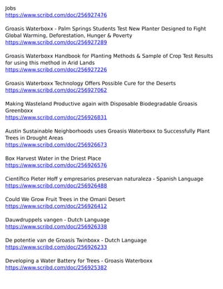 Jobs
https://www.scribd.com/doc/256927476
Groasis Waterboxx - Palm Springs Students Test New Planter Designed to Fight
Global Warming, Deforestation, Hunger & Poverty
https://www.scribd.com/doc/256927289
Groasis Waterboxx Handbook for Planting Methods & Sample of Crop Test Results
for using this method in Arid Lands
https://www.scribd.com/doc/256927226
Groasis Waterboxx Technology Offers Possible Cure for the Deserts
https://www.scribd.com/doc/256927062
Making Wasteland Productive again with Disposable Biodegradable Groasis
Greenboxx
https://www.scribd.com/doc/256926831
Austin Sustainable Neighborhoods uses Groasis Waterboxx to Successfully Plant
Trees in Drought Areas
https://www.scribd.com/doc/256926673
Box Harvest Water in the Driest Place
https://www.scribd.com/doc/256926576
Científico Pieter Hoff y empresarios preservan naturaleza - Spanish Language
https://www.scribd.com/doc/256926488
Could We Grow Fruit Trees in the Omani Desert
https://www.scribd.com/doc/256926412
Dauwdruppels vangen - Dutch Language
https://www.scribd.com/doc/256926338
De potentie van de Groasis Twinboxx - Dutch Language
https://www.scribd.com/doc/256926233
Developing a Water Battery for Trees - Groasis Waterboxx
https://www.scribd.com/doc/256925382
 