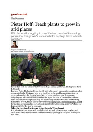 Pieter Hoff: Teach plants to grow in
arid places
With the world struggling to meet the food needs of its soaring
population, this grower's invention helps saplings thrive in harsh
conditions
Caspar Llewellyn Smith
The Observer, Sunday 28 November 2010
Pieter Hoff with his Groasis Waterboxx in Napa Valley, California. Photograph: John
B. Carnett
Inventor Pieter Hoff retired from the lily and tulip export business in 2003 to develop
a product that he thinks can help save mankind as the world's population soars: a
contraption called the Groasis Waterboxx, a plant incubator that doesn't need
irrigating and which could help make fertile again the 70% of the world's arid and
semi-arid lands whose productivity has been hit by deforestation and overfarming.
Earlier this month, the 57-year old Dutchman won Popular Science magazine's award
for the best invention of 2010, beating 119 contenders, including Apple's iPad and the
Porsche 918 Spyder hybrid supercar.
What, in the simplest terms, is the Groasis Waterboxx?
It is a bucket with a cover with two holes in it to catch rainwater and produce and
catch water from condensation, and in the centre opening you can plant saplings or
sow seeds.
 