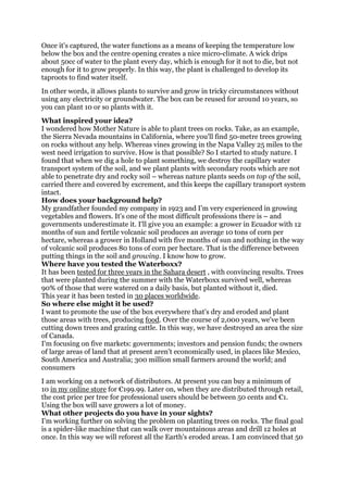 Once it's captured, the water functions as a means of keeping the temperature low
below the box and the centre opening creates a nice micro-climate. A wick drips
about 50cc of water to the plant every day, which is enough for it not to die, but not
enough for it to grow properly. In this way, the plant is challenged to develop its
taproots to find water itself.
In other words, it allows plants to survive and grow in tricky circumstances without
using any electricity or groundwater. The box can be reused for around 10 years, so
you can plant 10 or so plants with it.
What inspired your idea?
I wondered how Mother Nature is able to plant trees on rocks. Take, as an example,
the Sierra Nevada mountains in California, where you'll find 50-metre trees growing
on rocks without any help. Whereas vines growing in the Napa Valley 25 miles to the
west need irrigation to survive. How is that possible? So I started to study nature. I
found that when we dig a hole to plant something, we destroy the capillary water
transport system of the soil, and we plant plants with secondary roots which are not
able to penetrate dry and rocky soil – whereas nature plants seeds on top of the soil,
carried there and covered by excrement, and this keeps the capillary transport system
intact.
How does your background help?
My grandfather founded my company in 1923 and I'm very experienced in growing
vegetables and flowers. It's one of the most difficult professions there is – and
governments underestimate it. I'll give you an example: a grower in Ecuador with 12
months of sun and fertile volcanic soil produces an average 10 tons of corn per
hectare, whereas a grower in Holland with five months of sun and nothing in the way
of volcanic soil produces 80 tons of corn per hectare. That is the difference between
putting things in the soil and growing. I know how to grow.
Where have you tested the Waterboxx?
It has been tested for three years in the Sahara desert , with convincing results. Trees
that were planted during the summer with the Waterboxx survived well, whereas
90% of those that were watered on a daily basis, but planted without it, died.
This year it has been tested in 30 places worldwide.
So where else might it be used?
I want to promote the use of the box everywhere that's dry and eroded and plant
those areas with trees, producing food. Over the course of 2,000 years, we've been
cutting down trees and grazing cattle. In this way, we have destroyed an area the size
of Canada.
I'm focusing on five markets: governments; investors and pension funds; the owners
of large areas of land that at present aren't economically used, in places like Mexico,
South America and Australia; 300 million small farmers around the world; and
consumers
I am working on a network of distributors. At present you can buy a minimum of
10 in my online store for €199.99. Later on, when they are distributed through retail,
the cost price per tree for professional users should be between 50 cents and €1.
Using the box will save growers a lot of money.
What other projects do you have in your sights?
I'm working further on solving the problem on planting trees on rocks. The final goal
is a spider-like machine that can walk over mountainous areas and drill 12 holes at
once. In this way we will reforest all the Earth's eroded areas. I am convinced that 50
 