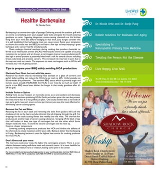 10
Dr. Nicole Ortiz
Barbequing is a summertime right of passage.Gathering around the outdoor grill with
an aroma so tantalizing, even your puppy’s taste buds anticipate the mouth-watering
goodness to come. Ingesting dangerous, cancer-causing chemicals are the farthest
thing from your mind. But before indulging in that thick, juicy burger, consider this:
it is well established that barbequing meat can cause cancer. Resist your temptation
to throw this article into the BBQ pit and learn a few tips to keep enjoying a great
barbeque and a cancer free life simultaneously.
	 Meats undergo chemical reactions during cooking that produce chemicals re-
ferred to as heterocyclic amines (HCAs). Heterocyclic amines are capable of causing
mutations to our genes and are known as carcinogens (cancer causing substances).A
diet high in animal proteins is positively linked with a risk for several cancers including
breast, colorectal, and prostate cancers. This increased risk may have in part due to
the way we cook our meats. The exposure to meat carcinogens, such as HCAs, will
increase your risk of getting cancer.
Tips to prepare your BBQ safely avoiding HCA production:
MarinateYour Meat- but not with bbq sauce.
Research has shown that by marinating meat (teriyaki or a glaze of turmeric and
garlic) before grilling can reduce the HCAs by as much as 60%. Unfortunately, not
all marinades are protective. The standard BBQ sauce, which is primarily sugar and
tomato sauce, actually INCREASES the HCAs in our meat by as much as triple! If
you’re a true BBQ sauce lover, slather the burger in that smoky goodness after it’s
off the grill.
Include Fruits or Spices
Adding fruits to your burgers or marinade serves as an anti-oxidant and decreases
the chemical reactions producing HCAs.Garlic and other spice rubs can also protect
the meat more than if it was grilled just plain. One study showed that a marinade of
two parts garlic, two part onion and one part lemon juice was the most effective for
eliminating cancer causing agents.
Remove the Fat and Skins
Reducing the fat in your steak and removing the skins from poultry will curb the
cholesterol risk to the heart,and also diminish the oils dripping through the grill. Fat
drippings hit the coals causing flames that readily char the meat. The charred skin
produces yet another type of cancer causing substance. Scraping off the black crispy
char will reduce at least one type of carcinogen, but not the other, which forms
deeper inside the meat. To avoid the second carcinogen see the next tip.
Cook at a lower temperature
	 Lowering cooking temperature produces less HCA and inhibits the abilities of
the chemicals to create mutations within your cells. Baking is better than barbequing
or frying. Barbequing, because it uses the highest heat source for cooking, produces
the most HCAs.
Don’t Overcook your meat
The more you cook your meat, the higher the carcinogens present. There is a cor-
relation between eating well-done meat and stomach cancer. It is more healthful to
grill your meat medium-rare or medium, leaving some pink in the center.
For more in-depth and personalized approaches to your nutritional plan visit LiveWell Clinic at
78370 Hwy 111 Ste 100 in La Quinta. Call (760) 771-5970 or www.livewellclinic.org
Promoting Our Community : Health Beat
 