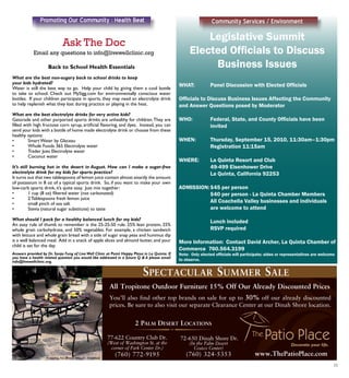 Promoting Our Community : Health Beat
11
www.ThePatioPlace.com
You’ll also find other top brands on sale for up to 30% off our already discounted
prices. Be sure to also visit our separate Clearance Center at our Dinah Shore location.
All Tropitone Outdoor Furniture 15% Off Our Already Discounted Prices
SPECTACULAR SUMMER SALE
77-622 Country Club Dr.
(West of Washington St. at the
corner of Park Center Dr.)
(760) 772-9195
72-650 Dinah Shore Dr.
(In the Palm Desert
Costco Center)
(760) 324-5353
2 PALM DESERT LOCATIONS
Featuring Sea Breeze Sling by Tropitone
Back to School Health Essentials
What are the best non-sugary back to school drinks to keep
your kids hydrated?
Water is still the best way to go. Help your child by giving them a cool bottle
to take to school. Check out MySigg.com for environmentally conscious water
bottles. If your children participate in sports, they may need an electrolyte drink
to help replenish what they lost during practice or playing in the heat.
What are the best electrolyte drinks for very active kids?
Gatorade and other purported sports drinks are unhealthy for children.They are
filled with high fructose corn syrup, artificial flavoring, and dyes. Instead, you can
send your kids with a bottle of home made electrolyte drink or choose from these
healthy options:
•	 Smart Water by Glaceau
•	 Whole Foods 365 Electrolyte water
•	 Trader Joes Electrolyte water
•	 Coconut water
It’s still burning hot in the desert in August. How can I make a sugar-free
electrolyte drink for my kids for sports practice?
It turns out that two tablespoons of lemon juice contain almost exactly the amount
of potassium in 8 oz of a typical sports drink. So, if you want to make your own
low-carb sports drink, it’s quite easy. Just mix together:
•	 1 cup (8 oz) filtered water (not carbonated)
•	 2 Tablespoons fresh lemon juice
•	 small pinch of sea salt
•	 Stevia (natural sugar substitute) to taste
What should I pack for a healthy balanced lunch for my kids?
An easy rule of thumb to remember is the 25-25-50 rule. 25% lean protein, 25%
whole grain carbohydrate, and 50% vegetables. For example, a chicken sandwich
with lettuce and whole grain bread with a side of sugar snap peas and hummus dip
is a well balanced meal. Add in a snack of apple slices and almond butter, and your
child is set for the day.
Answers provided by Dr. Sonja Fung of Live Well Clinic at Point Happy Plaza in La Quinta. If
you have a health related question you would like addressed in a future Q & A please email
info@livewellclinic.org.
Legislative Summit
Elected Officials to Discuss
Business Issues
WHAT:	 Panel Discussion with Elected Officials
Officials to Discuss Business Issues Affecting the Community
and Answer Questions posed by Moderator
WHO:		 Federal, State, and County Officials have been 	
		 invited
WHEN:	 Thursday, September 15, 2010, 11:30am–1:30pm
		 Registration 11:15am
	
WHERE:	 La Quinta Resort and Club
		 49-499 Eisenhower Drive
		 La Quinta, California 92253
ADMISSION:	$45 per person
		 $40 per person - La Quinta Chamber Members
		 All Coachella Valley businesses and individuals 	
		 are welcome to attend
		 Lunch included
		 RSVP required
More Information:	 Contact David Archer, La Quinta Chamber of
Commerce 760.564.3199
Note: Only elected officials will participate; aides or representatives are welcome
to observe.
Community Services / Environment
 