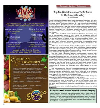 12
TopTen Global InventionTo BeTested
InThe CoachellaValley
By Kathy Gottberg
This fall the CoachellaValley will be part of a large-scale global experiment using what
Popular Science Magazine says is one of the “TopTen Inventions for 2010.” According
to Popular Science, the Groasis Waterboxx is “a box that quenches thirsty plants
without irrigation.” Even better, inventor Pieter Hoff believes that the box could
promote reforestation on a large scale to address global problems like hunger,erosion
and climate change caused by global warming. To test the validity of those claims,
students and teachers from Palm Springs Unified School District and other local
volunteers will plant native desert trees in both our high and low desert communities
this October.
	 Hoff, a native of Holland, invented the Groasis Waterboxx after retiring from
the lily and tulip export business in 2003. Rather than using ground water and
traditional irrigation techniques, Hoff believes that natural atmospheric condensation
and rainwater systems are the key to plant germination, vitality and growth. His
invention mimics that natural system and he conducted an initial three-year test in
the Sahara desert in Morocco to prove it. Almost 90% of the trees planted in that
test thrived and survived, in contrast to only about 10% of those planted without the
box.
	 What does the box look like? The box itself is round and about the size of a
small car tire. It is made from either regular plastic with a life-use of approximately 10
years and can be reused every growing season during that period for a long shelf life.
Additionally, a new biodegradable box has been designed that can be used one time
only—but the box then degrades as nutrient for the soil.
	 How does it work? The GroasisWaterboxx imitates nature in a number of ways.
It is primarily a “water incubator” that both captures and produces water from the
air through condensation and rain. Even in areas with extremely low and sporadic
rainfall, by design the Waterboxx eliminates evaporation and distributes a minuscule
(but effective) amount of moisture to the plant inside for up to a year. Not only
does it prevent evaporation, it simultaneously keeps relative humidity and ground
temperature at an even level during the day or night which further benefits the plant
or seeds. Finally, it protects the plant from wind, blinding sun, weeds, and common
rodents; while at the same time encourages strong capillary growth of the root
system.
	 How much does it cost? Currently the biodegradable boxes cost approximately
$26 each. Unfortunately, they are not yet available on an individual basis but it is
hoped that the Palm Springs Unified School District will be able to sell the boxes
individually as part of their participation in the project. Those funds from the sale of
those boxes will then be used to further the experiment.
	 Hoff’s ultimate goal is to reforest the planet and feed the world by planting five
billion acres of desert, eroded by mankind, in the next 40 years.
	 So where does the Coachella Valley come in? Hoff recognizes that in order for
Groasis Waterboxx vision to be achieved he must further test them in the most
parched landscapes around the world. Here in our region several projects near
the Salton Sea, Whitewater and Joshua Tree National Park are planned to start in
October.
For more information contact Kathy Gottberg of CoachellaValleyGreen.com or email kathy@
gottgreen.com
Community Services / Environment
Captain Raymond Gregory of the Riverside County Sheriff’s Department has
been selected as commander of the Sheriff’s Station in Indio. This move means
Raymond is the new Police Chief for La Quinta,Coachella,and several surrounding
communities. Raymond, a 20-year department veteran, previously served as
commander of the Indio and Blythe Jails. Before that, he served several years as La
Quinta Police’s Assistant Chief.
La Quinta Welcomes Captain Raymond Gregory
 